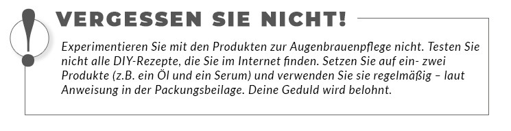 Experimentieren Sie mit den Produkten zur Augenbrauenpflege nicht. Testen Sie nicht alle DIY-Rezepte, die Sie im Internet finden. Setzen Sie auf ein- zwei Produkte (z.B. ein Öl und ein Serum) und verwenden Sie sie regelmäßig – laut Anweisung in der Packungsbeilage. Deine Geduld wird belohnt.